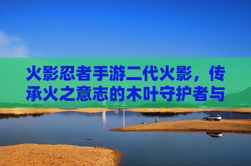 火影忍者手游二代火影，传承火之意志的木叶守护者与指尖的战斗传奇，火影忍者手游二代火影，传承火之意志的木叶守护者与指尖的战斗传奇