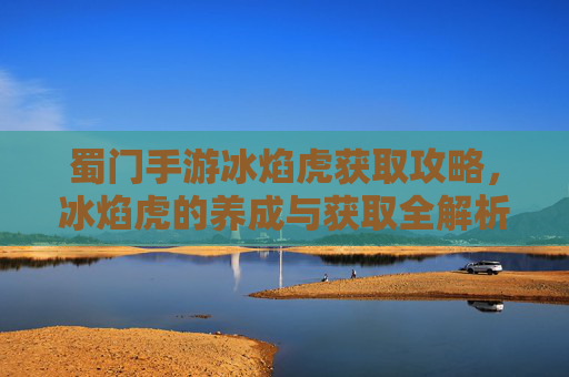 蜀门手游冰焰虎获取攻略，冰焰虎的养成与获取全解析，蜀门手游冰焰虎获取攻略，养成与获取全解析
