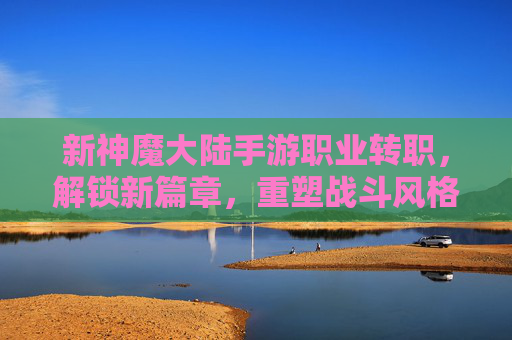 新神魔大陆手游职业转职,解锁新篇章,重塑战斗风格!