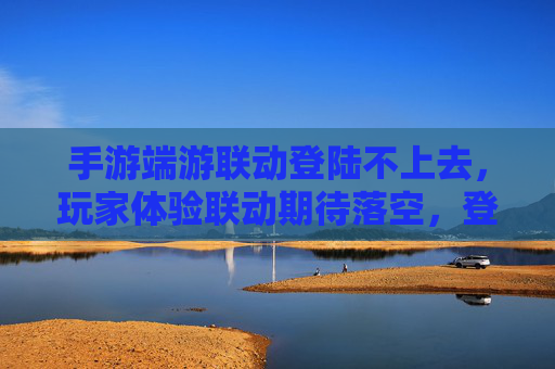 手游端游联动登陆不上去，玩家体验联动期待落空，登录问题成拦路虎