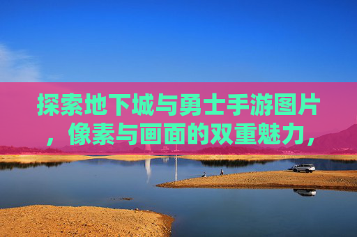 探索地下城与勇士手游图片,像素与画面的双重魅力,沉浸式冒险的视觉盛宴