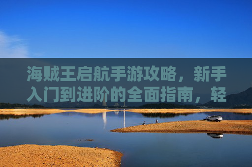 海贼王启航手游攻略，新手入门到进阶的全面指南，轻松解锁海贼冒险！