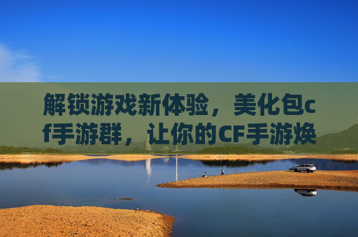 解锁游戏新体验，美化包cf手游群，让你的CF手游焕发新生