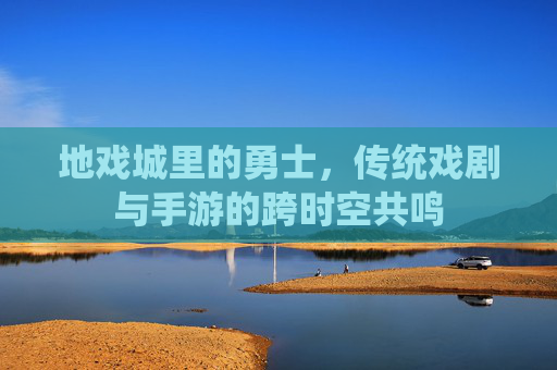 地戏城里的勇士,传统戏剧与手游的跨时空共鸣