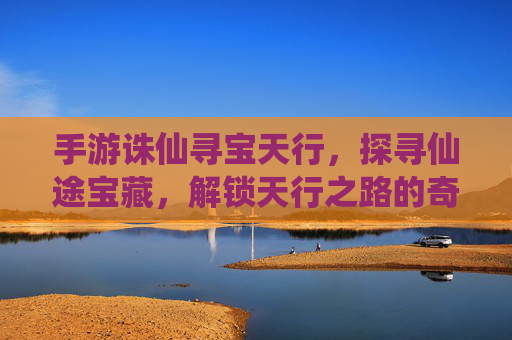 手游诛仙寻宝天行,探寻仙途宝藏,解锁天行之路的奇幻之旅