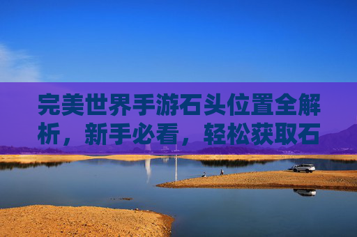 完美世界手游石头位置全解析,新手必看,轻松获取石头提升战力!完美世界手游石头位置全解析,新手必看,轻松获取石头提升战力