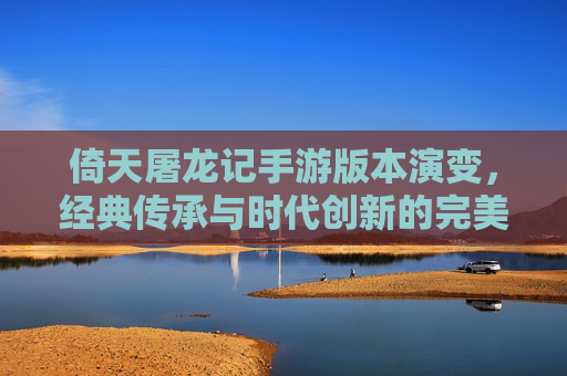倚天屠龙记手游版本演变，经典传承与时代创新的完美融合，倚天屠龙记手游版本演变，经典传承与时代创新的完美融合
