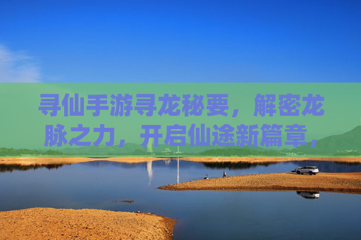 寻仙手游寻龙秘要,解密龙脉之力,开启仙途新篇章,寻仙手游寻龙秘要,解密龙脉之力,开启仙途新篇章