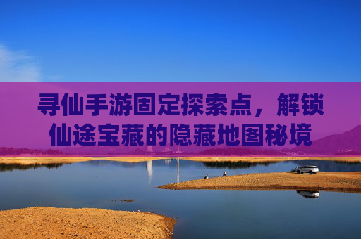 寻仙手游固定探索点，解锁仙途宝藏的隐藏地图秘境