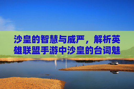 沙皇的智慧与威严,解析英雄联盟手游中沙皇的台词魅力,沙皇的智慧与威严,解析英雄联盟手游中沙皇的台词魅力