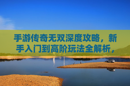手游传奇无双深度攻略,新手入门到高阶玩法全解析,轻松玩转传奇世界