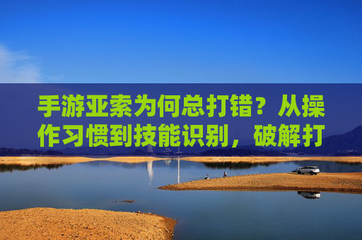 手游亚索为何总打错?从操作习惯到技能识别,破解打错难题