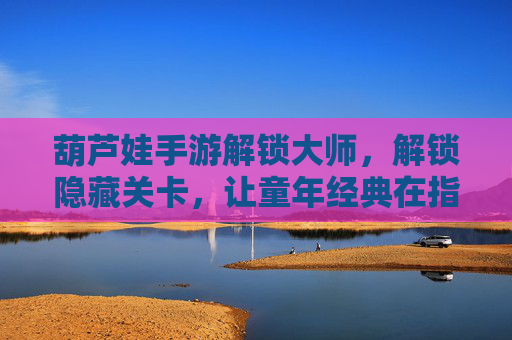 葫芦娃手游解锁大师，解锁隐藏关卡，让童年经典在指尖重燃热血，葫芦娃手游解锁大师，解锁隐藏关卡，让童年经典在指尖重燃热血