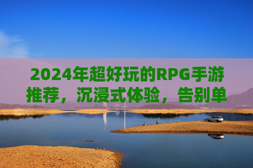 2024年超好玩的RPG手游推荐,沉浸式体验,告别单调,这些游戏让你欲罢不能,2024年超好玩的RPG手游推荐,沉浸式体验,告别单调,这些游戏让你欲罢不能