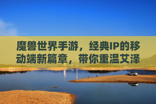 魔兽世界手游,经典IP的移动端新篇章,带你重温艾泽拉斯的史诗传奇,魔兽世界手游,经典IP的移动端新篇章,带你重温艾泽拉斯的史诗传奇