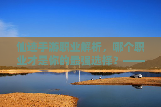 仙迹手游职业解析,哪个职业才是你的最强选择?——从输出到辅助,深度分析各职业优劣