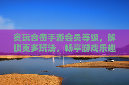 贪玩合击手游会员等级,解锁更多玩法,畅享游戏乐趣,贪玩合击手游会员等级,解锁更多玩法,畅享游戏乐趣