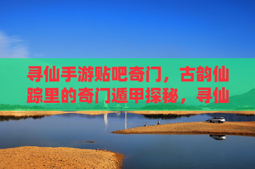 寻仙手游贴吧奇门,古韵仙踪里的奇门遁甲探秘,寻仙手游奇门探秘,古韵仙踪里的奇门遁甲秘术解析