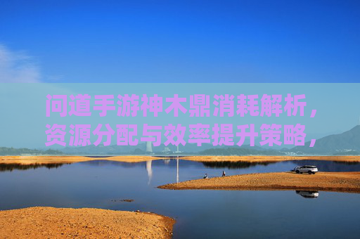 问道手游神木鼎消耗解析,资源分配与效率提升策略,问道手游神木鼎消耗解析,资源分配与效率提升策略