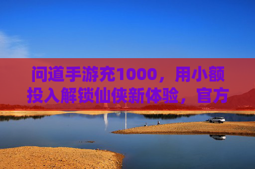 问道手游充1000,用小额投入解锁仙侠新体验,官方充值享多重福利,问道手游充1000,小额投入解锁仙侠新体验,官方充值享多重福利