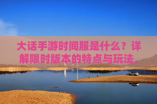 大话手游时间服是什么？详解限时版本的特点与玩法，大话手游时间服是什么？详解限时版本的特点与玩法