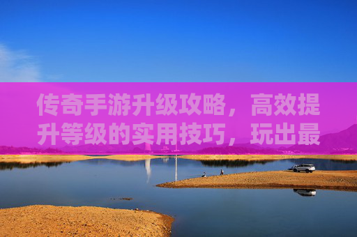 传奇手游升级攻略,高效提升等级的实用技巧,玩出最强体验,传奇手游升级攻略,高效提升等级的实用技巧,玩出最强体验