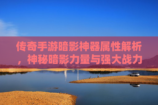 传奇手游暗影神器属性解析,神秘暗影力量与强大战力的双重魅力,传奇手游暗影神器属性解析,神秘暗影力量与强大战力的双重魅力