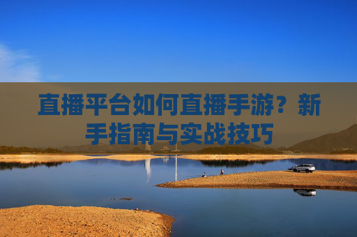 直播平台如何直播手游？新手指南与实战技巧