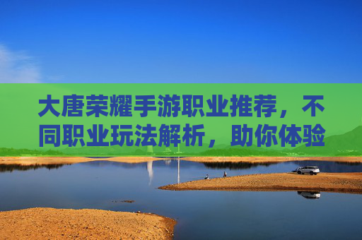 大唐荣耀手游职业推荐,不同职业玩法解析,助你体验盛世江湖,大唐荣耀手游职业推荐,不同职业玩法解析,助你体验盛世江湖