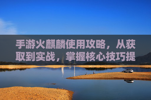 手游火麒麟使用攻略,从获取到实战,掌握核心技巧提升战斗力