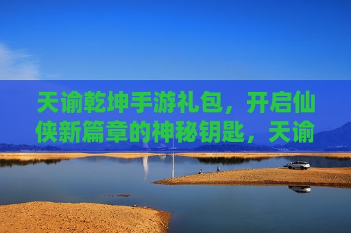 天谕乾坤手游礼包,开启仙侠新篇章的神秘钥匙,天谕乾坤手游礼包,开启仙侠新篇章的神秘钥匙
