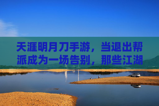 天涯明月刀手游,当退出帮派成为一场告别,那些江湖记忆如何沉淀?