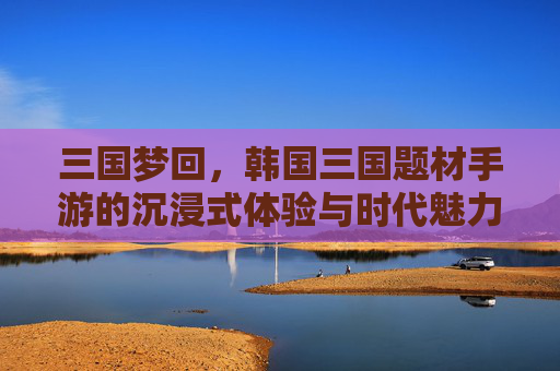 三国梦回，韩国三国题材手游的沉浸式体验与时代魅力，三国梦回，韩国三国题材手游的沉浸式体验与时代魅力