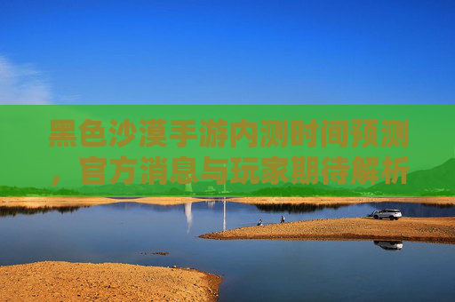 黑色沙漠手游内测时间预测，官方消息与玩家期待解析，黑色沙漠手游内测时间预测，官方消息与玩家期待解析