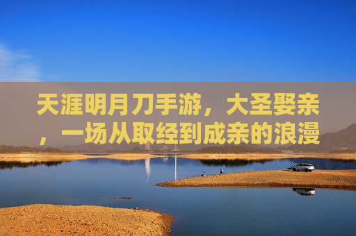 天涯明月刀手游,大圣娶亲,一场从取经到成亲的浪漫传奇,天涯明月刀手游,大圣娶亲,一场从取经到成亲的浪漫传奇