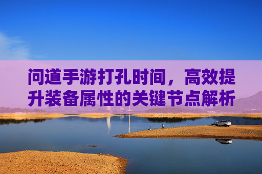 问道手游打孔时间,高效提升装备属性的关键节点解析,问道手游打孔时间,高效提升装备属性的关键节点解析