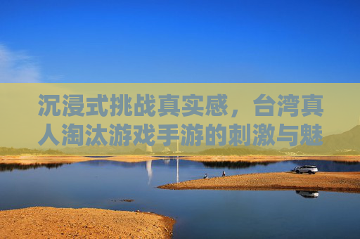 沉浸式挑战真实感,台湾真人淘汰游戏手游的刺激与魅力,沉浸式挑战真实感,台湾真人淘汰游戏手游的刺激与魅力
