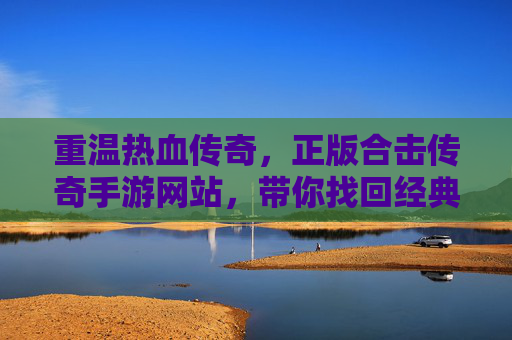重温热血传奇，正版合击传奇手游网站，带你找回经典玩法与纯粹激情！重温热血传奇，正版合击传奇手游，找回经典玩法与纯粹激情