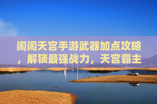 闹闹天宫手游武器加点攻略,解锁最强战力,天宫霸主养成全解析,闹闹天宫手游武器加点攻略,解锁最强战力,天宫霸主养成全解析
