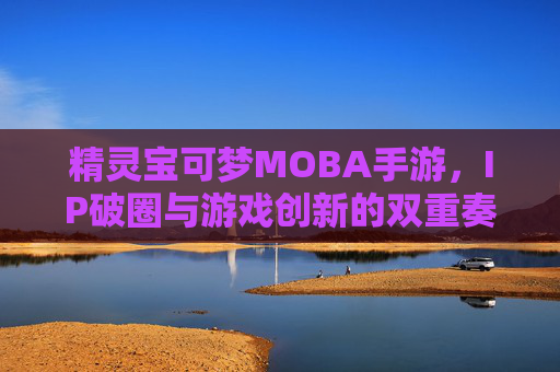 精灵宝可梦MOBA手游，IP破圈与游戏创新的双重奏，精灵宝可梦MOBA手游，IP破圈与游戏创新的双重奏