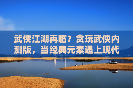 武侠江湖再临?贪玩武侠内测版,当经典元素遇上现代玩法,江湖新篇章如何展开?武侠江湖再临?贪玩武侠内测版,当经典元素遇上现代玩法,江湖新篇章如何展开?