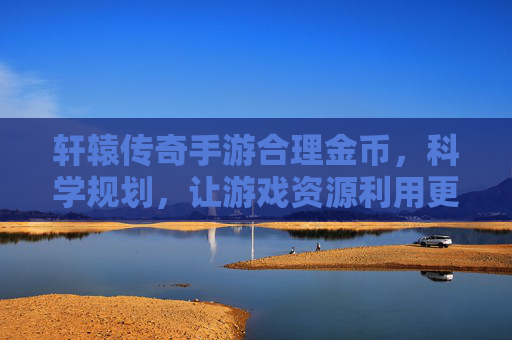 轩辕传奇手游合理金币，科学规划，让游戏资源利用更高效，轩辕传奇手游合理金币规划，科学利用资源更高效