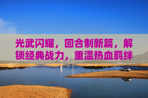 光武闪耀,回合制新篇,解锁经典战力,重温热血羁绊——带光武的回合制手游深度解析