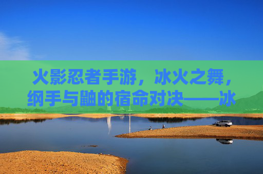 火影忍者手游，冰火之舞，纲手与鼬的宿命对决——冰火交织的忍者羁绊与战斗艺术，火影忍者手游，冰火之舞，纲手与鼬的宿命对决——冰火交织的忍者羁绊与战斗艺术