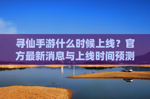 寻仙手游什么时候上线?官方最新消息与上线时间预测