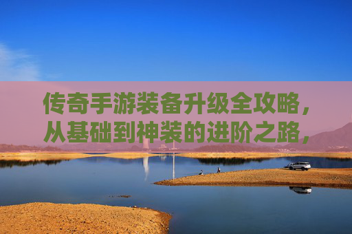 传奇手游装备升级全攻略，从基础到神装的进阶之路，传奇手游装备升级全攻略，从基础到神装的进阶之路