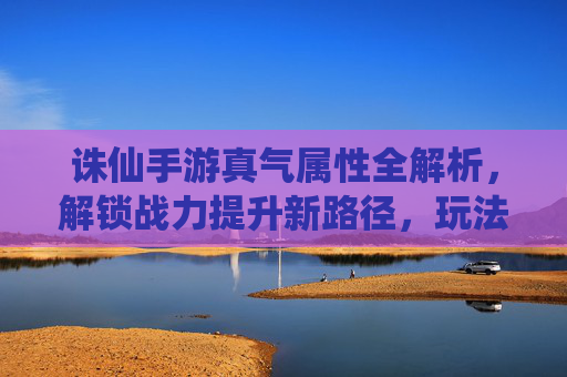 诛仙手游真气属性全解析,解锁战力提升新路径,玩法策略详解