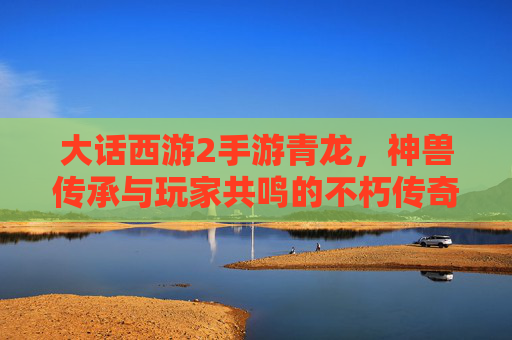大话西游2手游青龙,神兽传承与玩家共鸣的不朽传奇,大话西游2手游青龙,神兽传承与玩家共鸣的不朽传奇