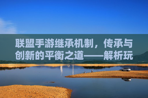 联盟手游继承机制,传承与创新的平衡之道——解析玩家成长与联盟发展的核心动力,联盟手游继承机制,传承与创新的平衡之道——解析玩家成长与联盟发展的核心动力