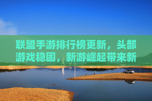 联盟手游排行榜更新，头部游戏稳固，新游崛起带来新活力，联盟手游排行榜更新，头部游戏稳固，新游崛起注入新活力